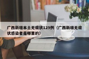 广西新增本土无症状129例（广西新增无症状感染者是哪里的）