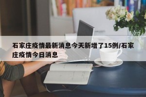 石家庄疫情最新消息今天新增了15例/石家庄疫情今日消息