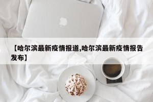 【哈尔滨最新疫情报道,哈尔滨最新疫情报告发布】