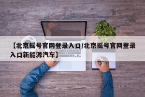 【北京摇号官网登录入口/北京摇号官网登录入口新能源汽车】
