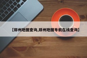 【郑州地图查询,郑州地图导航在线查询】