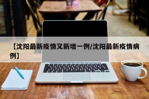 【沈阳最新疫情又新增一例/沈阳最新疫情病例】