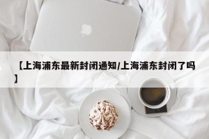 【上海浦东最新封闭通知/上海浦东封闭了吗】