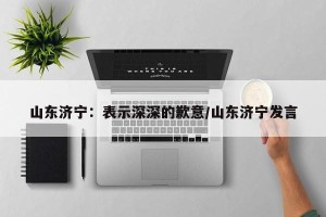山东济宁：表示深深的歉意/山东济宁发言