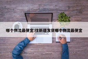 哪个物流最便宜:往新疆发货哪个物流最便宜