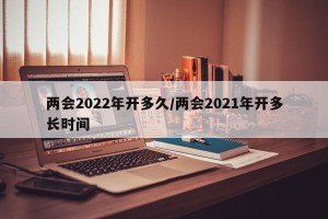 两会2022年开多久/两会2021年开多长时间