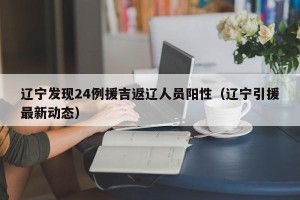 辽宁发现24例援吉返辽人员阳性（辽宁引援最新动态）