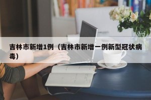 吉林市新增1例（吉林市新增一例新型冠状病毒）
