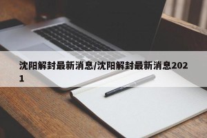 沈阳解封最新消息/沈阳解封最新消息2021