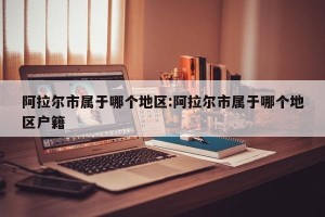 阿拉尔市属于哪个地区:阿拉尔市属于哪个地区户籍