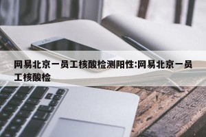网易北京一员工核酸检测阳性:网易北京一员工核酸检