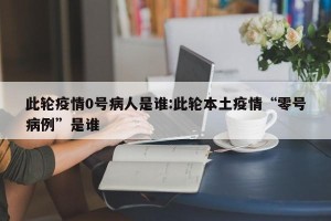 此轮疫情0号病人是谁:此轮本土疫情“零号病例”是谁