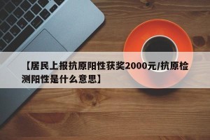 【居民上报抗原阳性获奖2000元/抗原检测阳性是什么意思】