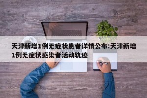 天津新增1例无症状患者详情公布:天津新增1例无症状感染者活动轨迹