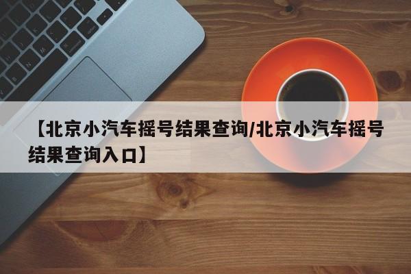 【北京小汽车摇号结果查询/北京小汽车摇号结果查询入口】
