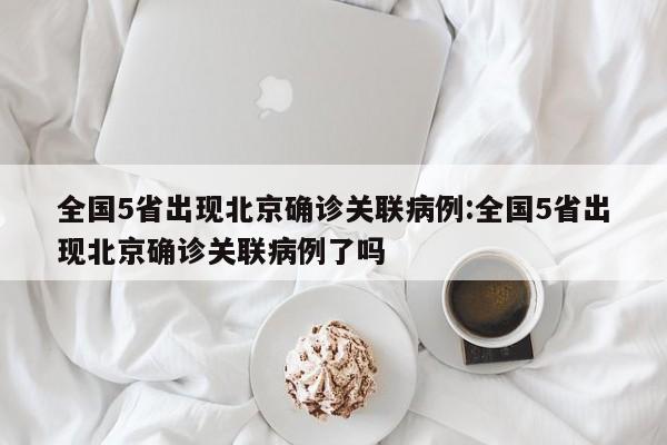 全国5省出现北京确诊关联病例:全国5省出现北京确诊关联病例了吗