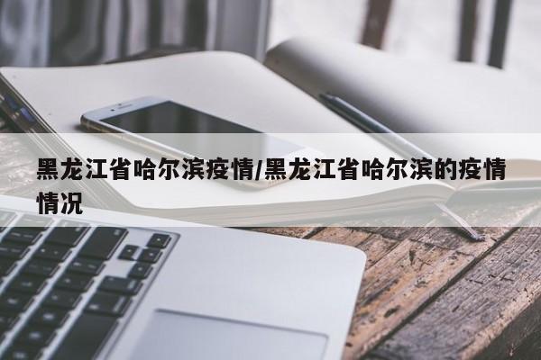 黑龙江省哈尔滨疫情/黑龙江省哈尔滨的疫情情况