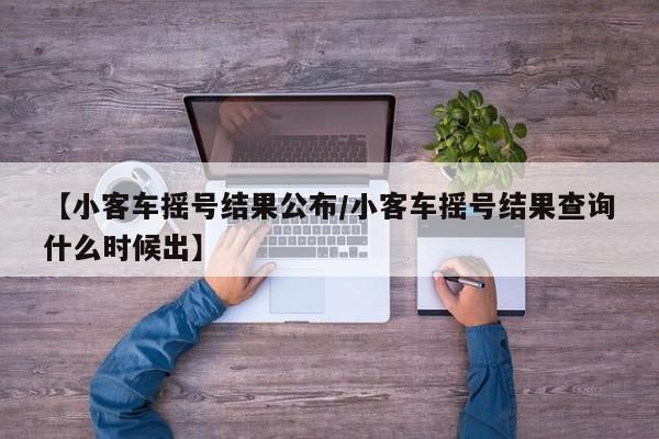【小客车摇号结果公布/小客车摇号结果查询什么时候出】