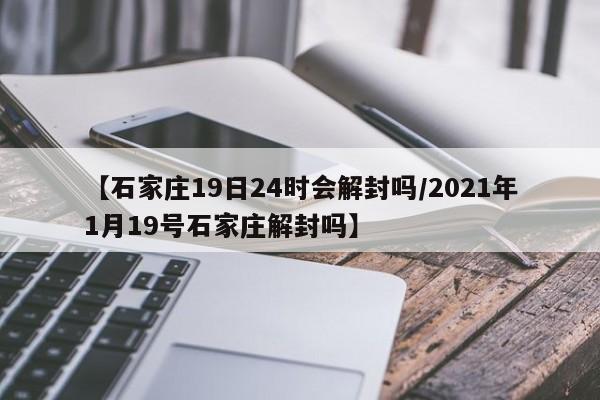 【石家庄19日24时会解封吗/2021年1月19号石家庄解封吗】