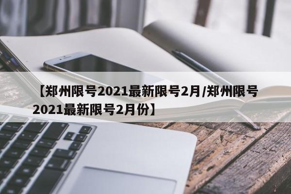 【郑州限号2021最新限号2月/郑州限号2021最新限号2月份】