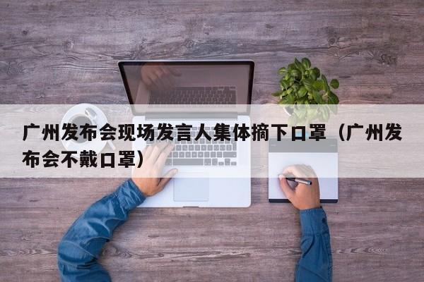 广州发布会现场发言人集体摘下口罩(广州发布会不戴口罩)