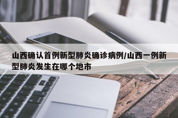 山西确认首例新型肺炎确诊病例/山西一例新型肺炎发生在哪个地市