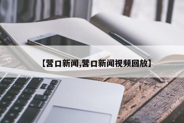 【营口新闻,营口新闻视频回放】