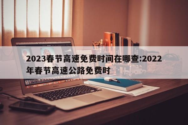 2023春节高速免费时间在哪查:2022年春节高速公路免费时