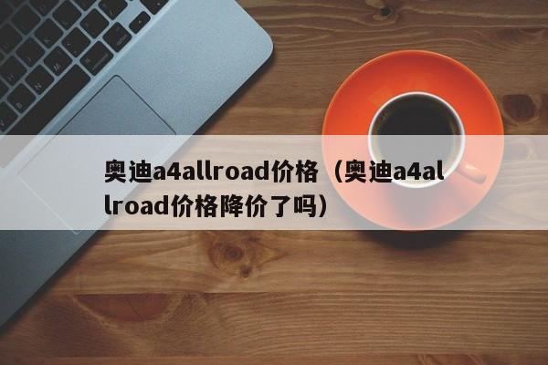 奥迪a4allroad价格(奥迪a4allroad价格降价了吗)