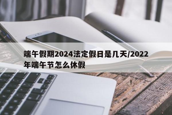 端午假期2024法定假日是几天/2022年端午节怎么休假