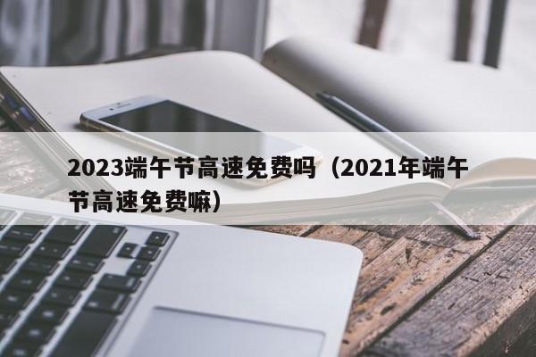2023端午节高速免费吗(2021年端午节高速免费嘛)